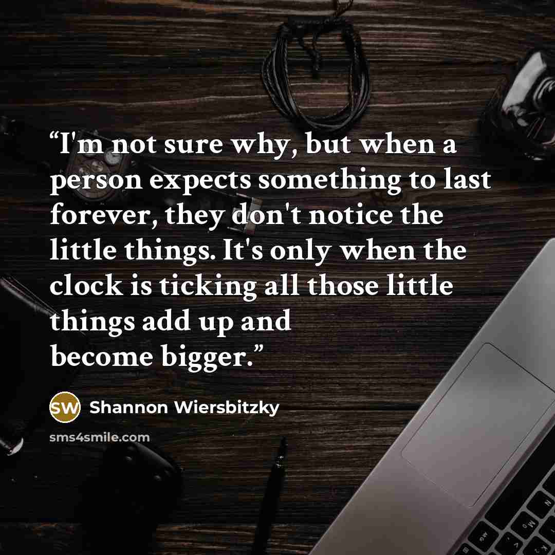 “I'm not sure why, but when a person expects something to last forever, they don't notice the little things. It's only when the clock is ticking all those little things add up and become bigger.” quote by Shannon Wiersbitzky