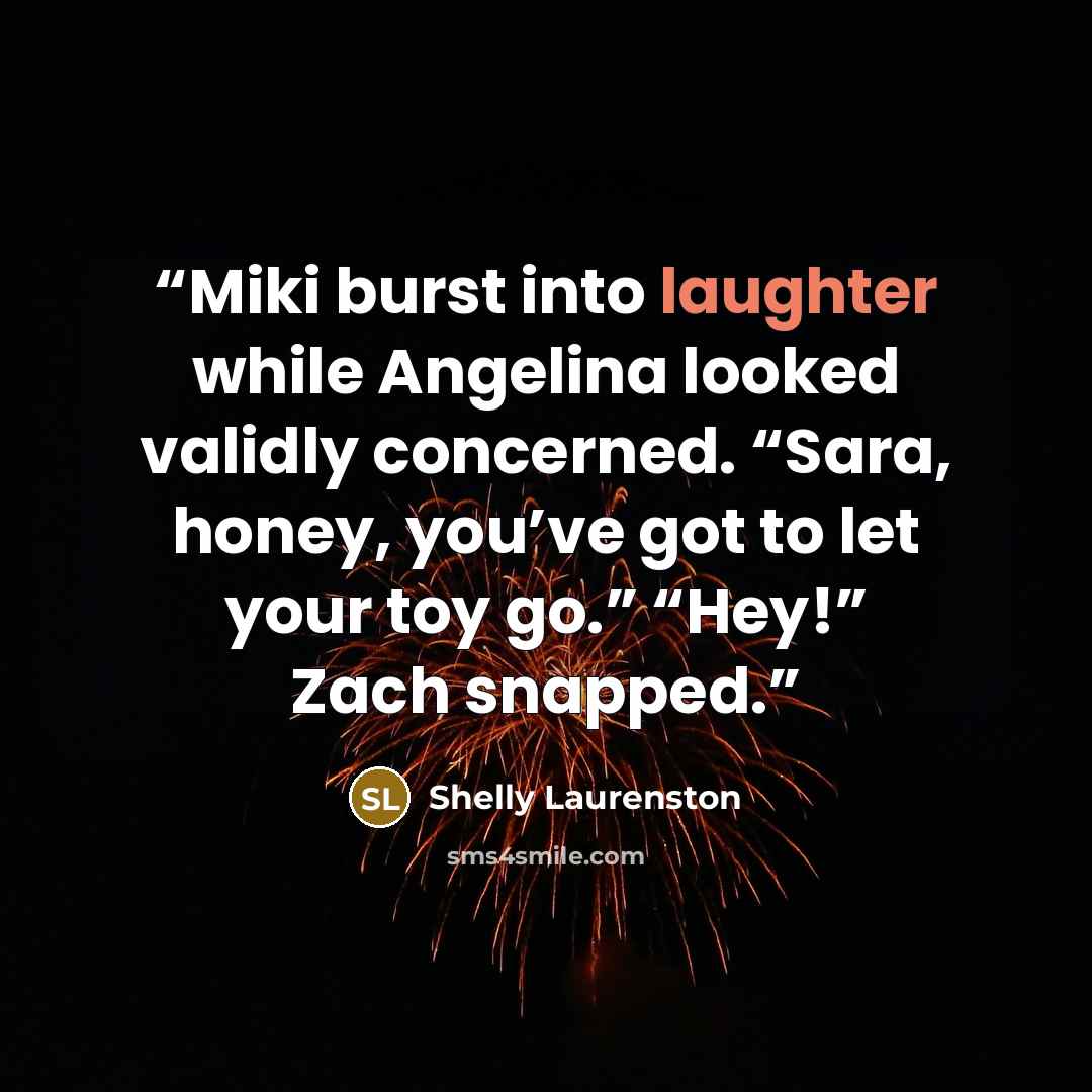 “Miki burst into laughter while Angelina looked validly concerned. “Sara, honey, you’ve got to let your toy go.” “Hey!” Zach snapped.” quote by Shelly Laurenston