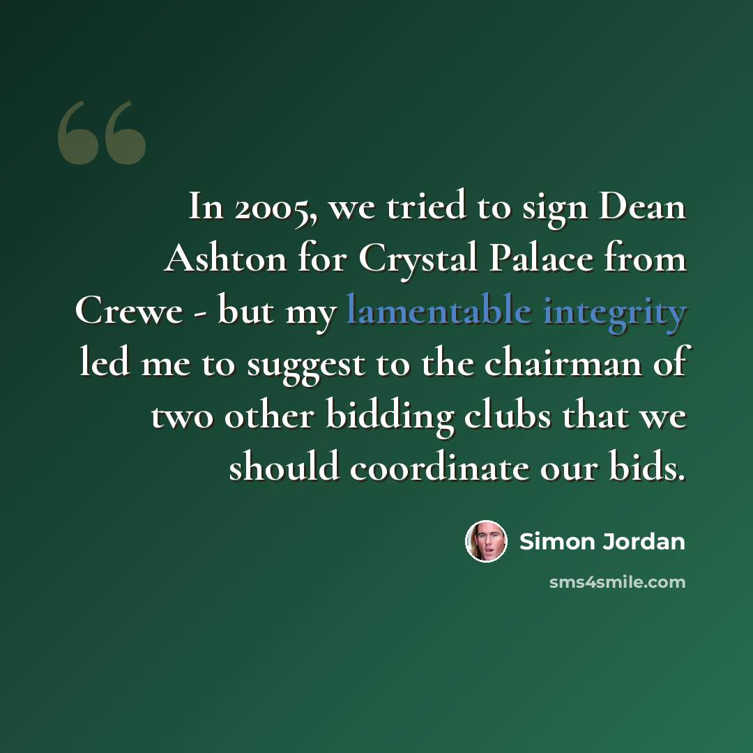 “In 2005, we tried to sign Dean Ashton for Crystal Palace from Crewe - but my lamentable integrity led me to suggest to the chairman of two other bidding clubs that we should coordinate our bids.” quote by Simon Jordan