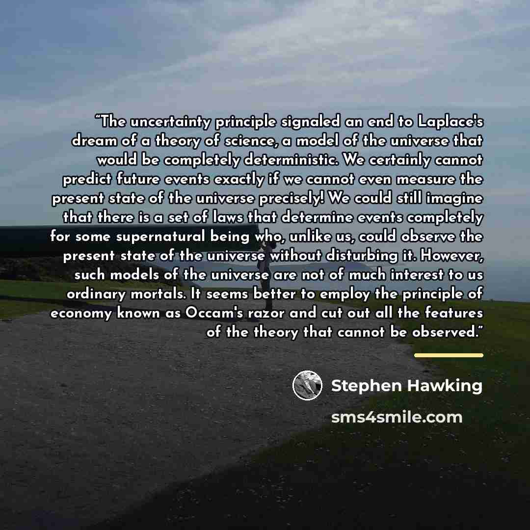 “The uncertainty principle signaled an end to Laplace's dream of a theory of science, a model of the universe that would be completely deterministic. We certainly cannot predict future events exactly if we cannot even measure the present state of the universe precisely! We could still imagine that…” quote by Stephen Hawking