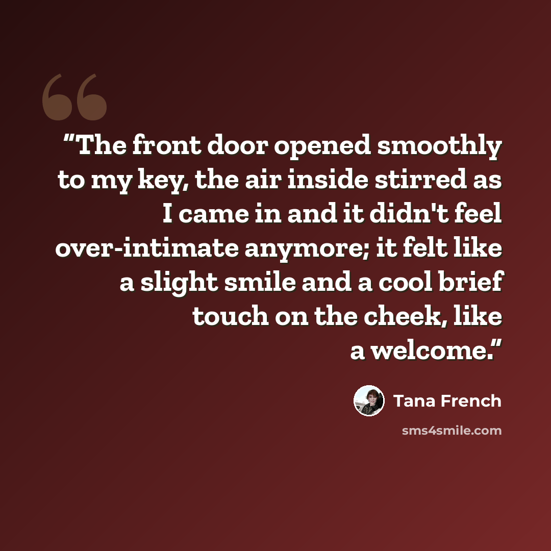 “The front door opened smoothly to my key, the air inside stirred as I came in and it didn't feel over-intimate anymore; it felt like a slight smile and a cool brief touch on the cheek, like a welcome.” quote by Tana French