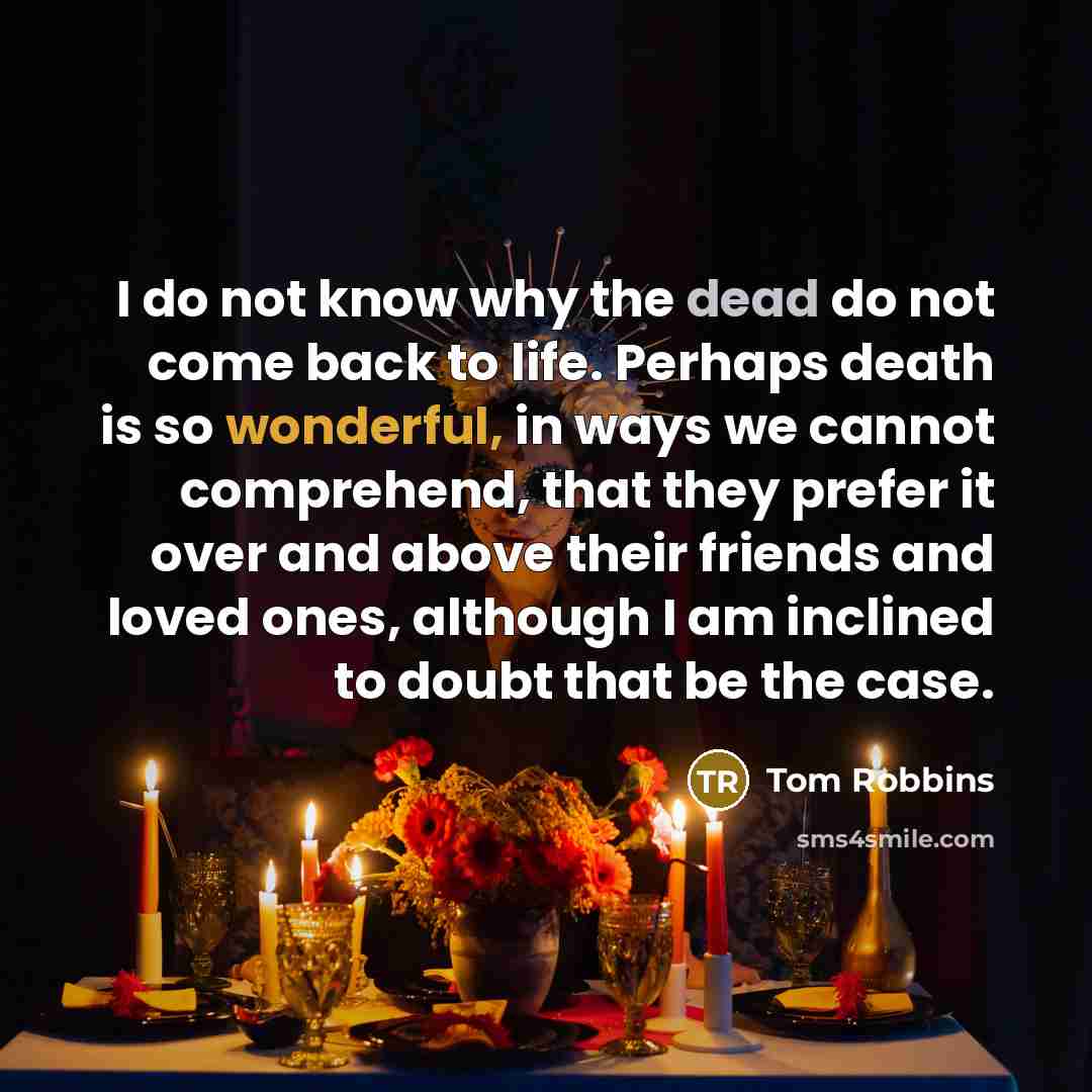 “I do not know why the dead do not come back to life. Perhaps death is so wonderful, in ways we cannot comprehend, that they prefer it over and above their friends and loved ones, although I am inclined to doubt that be the case.” quote by Tom Robbins