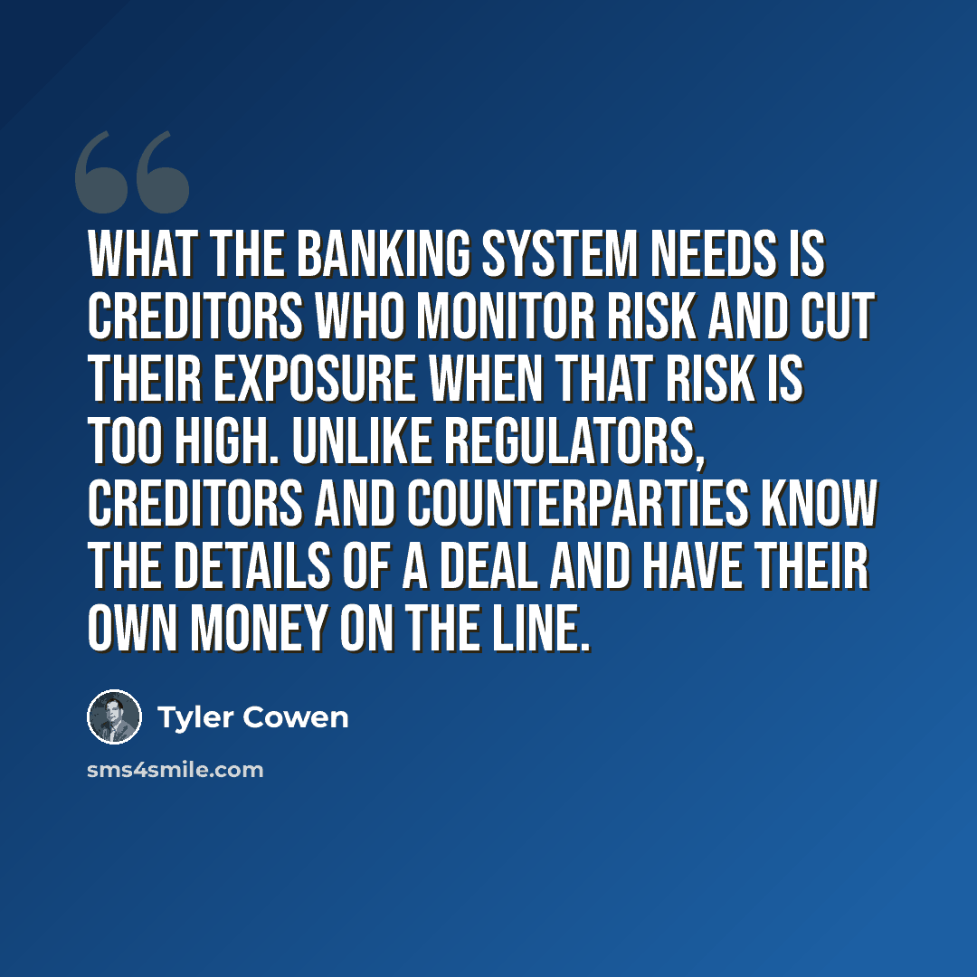 “What the banking system needs is creditors who monitor risk and cut their exposure when that risk is too high. Unlike regulators, creditors and counterparties know the details of a deal and have their own money on the line.” quote by Tyler Cowen