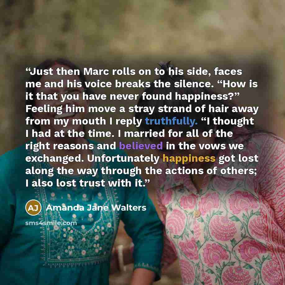 “Just then Marc rolls on to his side, faces me and his voice breaks the silence. “How is it that you have never found happiness?” Feeling him move a stray strand of hair away from my mouth I reply truthfully. “I thought I had at the time. I married for all of the right reasons and believed in the…” quote by Amanda Jane Walters
