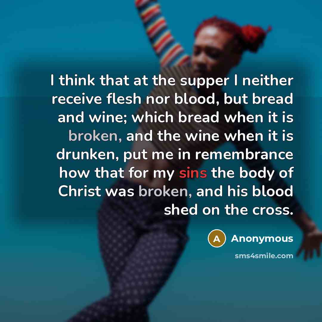 “I think that at the supper I neither receive flesh nor blood, but bread and wine; which bread when it is broken, and the wine when it is drunken, put me in remembrance how that for my sins the body of Christ was broken, and his blood shed on the cross.” quote by Anonymous