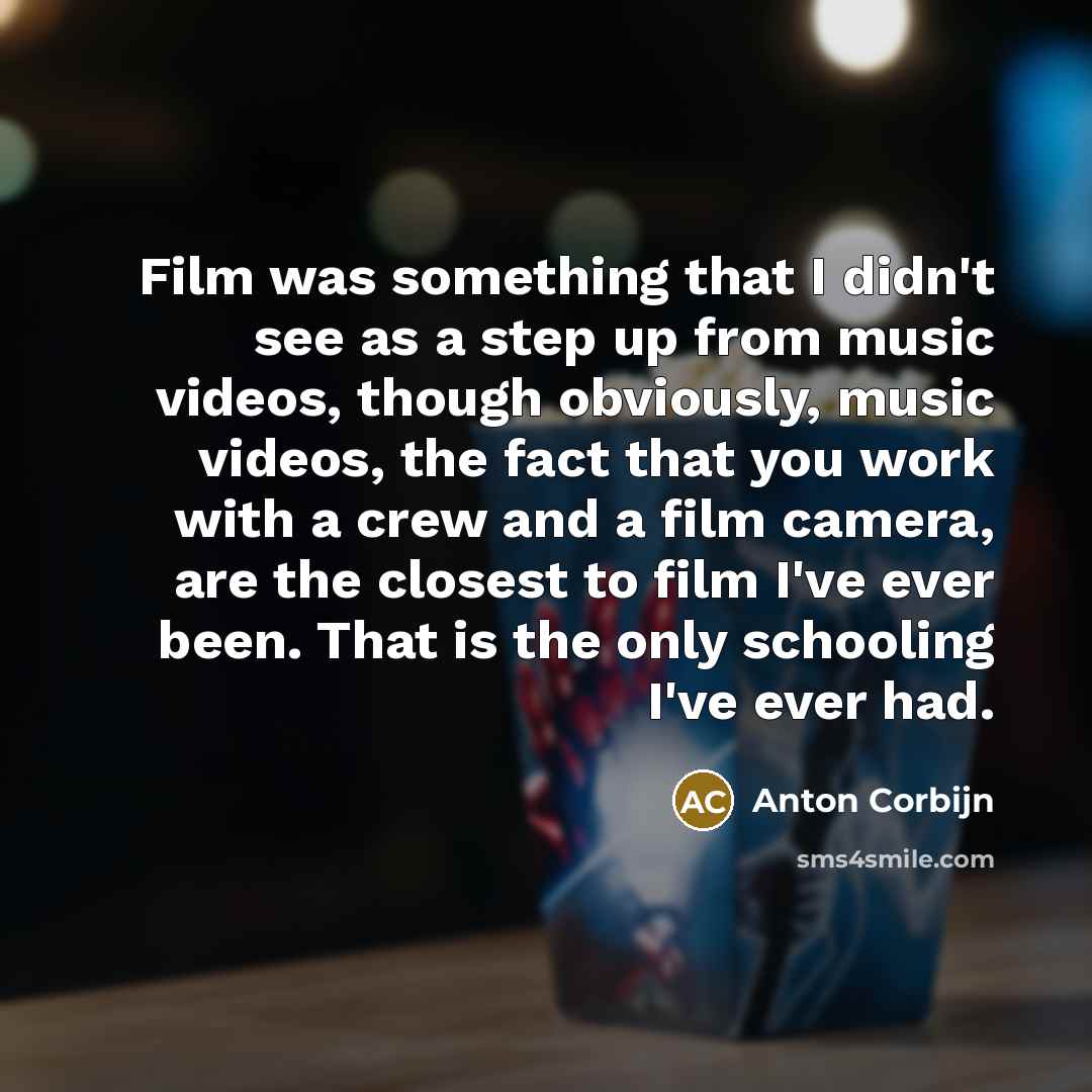 “Film was something that I didn't see as a step up from music videos, though obviously, music videos, the fact that you work with a crew and a film camera, are the closest to film I've ever been. That is the only schooling I've ever had.” quote by Anton Corbijn