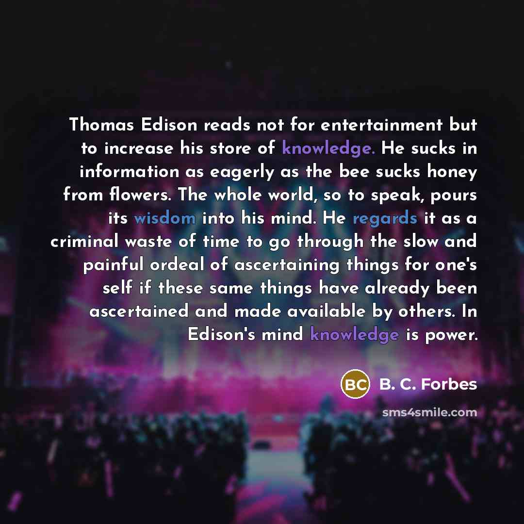 “Thomas Edison reads not for entertainment but to increase his store of knowledge. He sucks in information as eagerly as the bee sucks honey from flowers. The whole world, so to speak, pours its wisdom into his mind. He regards it as a criminal waste of time to go through the slow and painful…” quote by B. C. Forbes