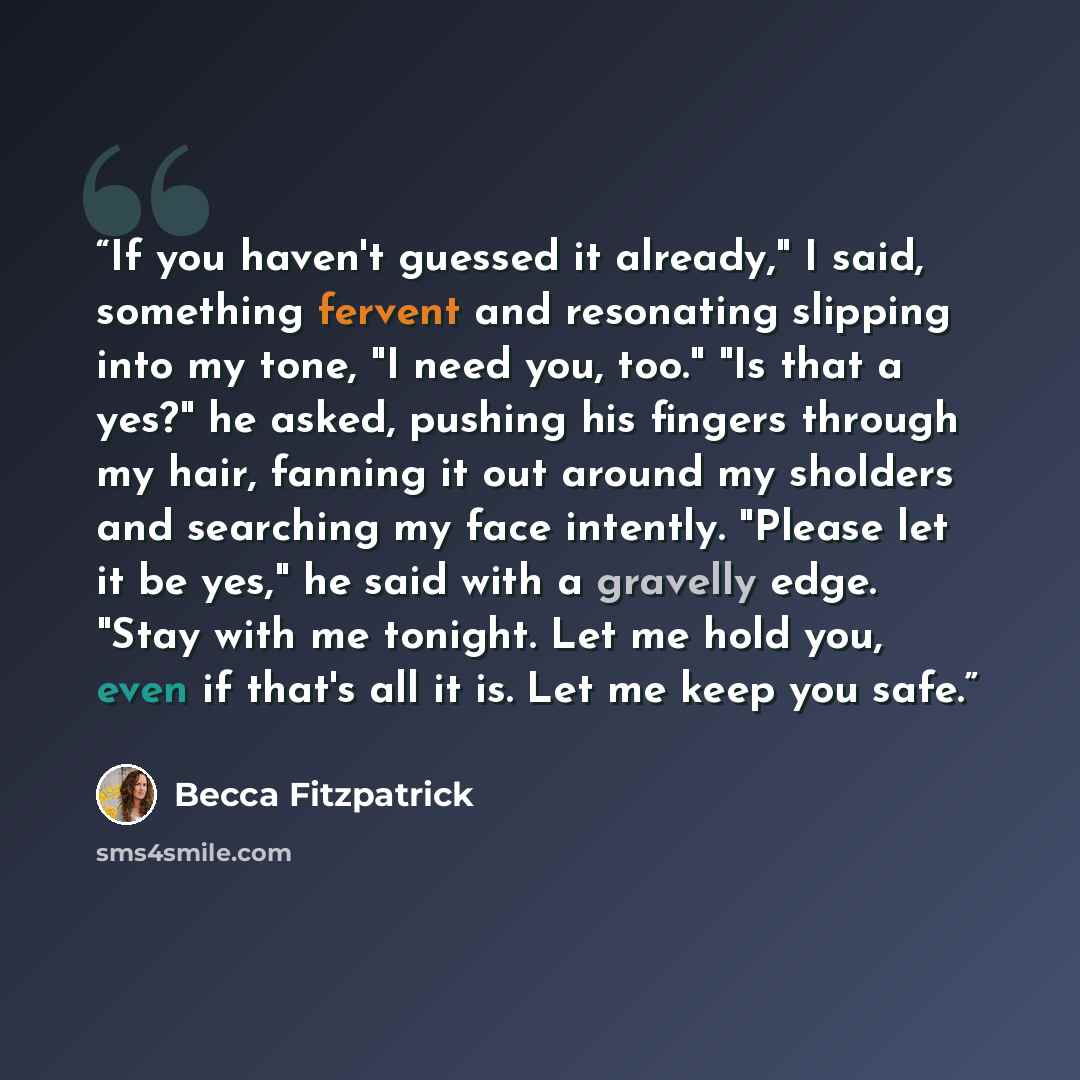 “If you haven't guessed it already," I said, something fervent and resonating slipping into my tone, "I need you, too." "Is that a yes?" he asked, pushing his fingers through my hair, fanning it out around my sholders and searching my face intently. "Please let it be yes," he said with a gravelly…” quote by Becca Fitzpatrick