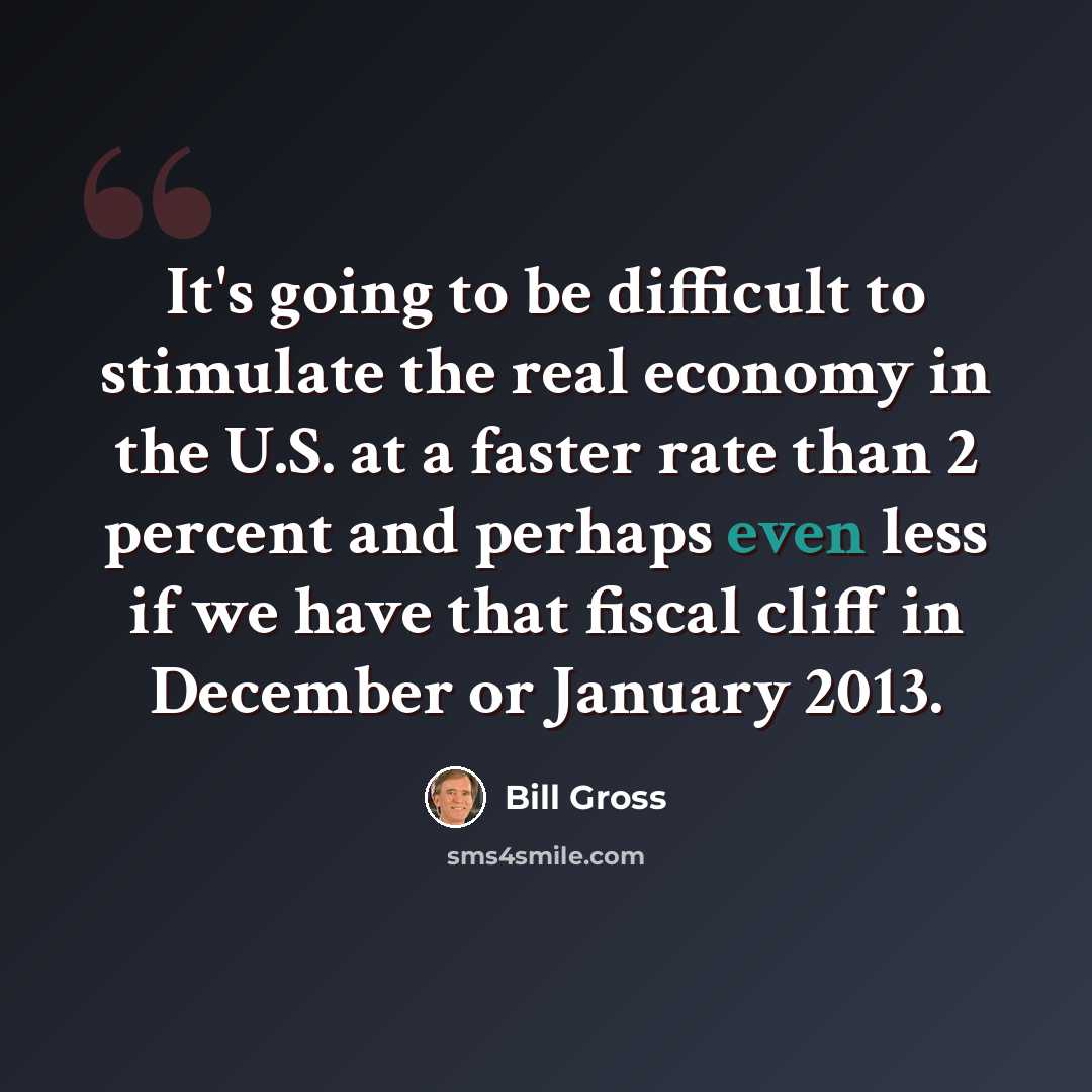 “It's going to be difficult to stimulate the real economy in the U.S. at a faster rate than 2 percent and perhaps even less if we have that fiscal cliff in December or January 2013.” quote by Bill Gross