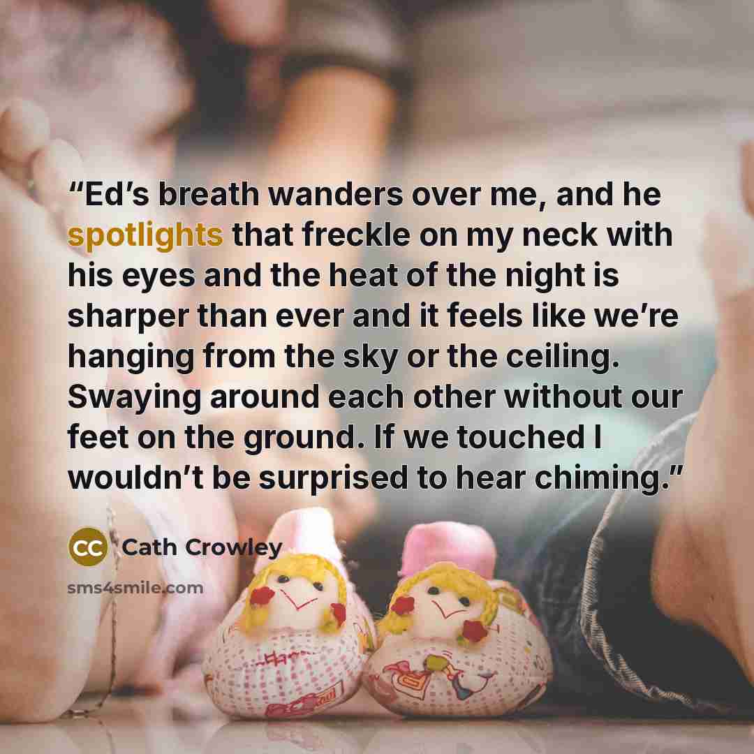 “Ed’s breath wanders over me, and he spotlights that freckle on my neck with his eyes and the heat of the night is sharper than ever and it feels like we’re hanging from the sky or the ceiling. Swaying around each other without our feet on the ground. If we touched I wouldn’t be surprised to hear…” quote by Cath Crowley