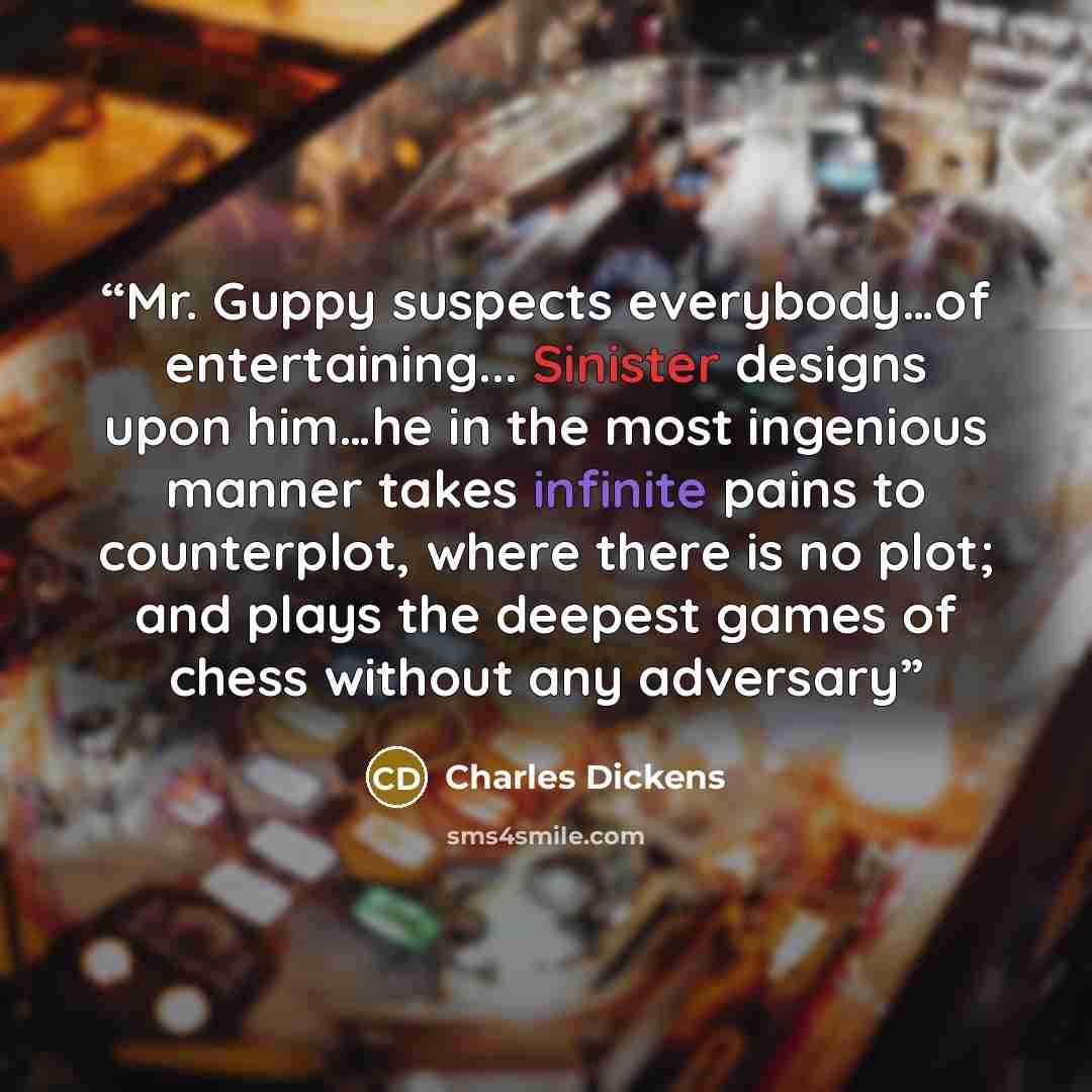 “Mr. Guppy suspects everybody…of entertaining... Sinister designs upon him…he in the most ingenious manner takes infinite pains to counterplot, where there is no plot; and plays the deepest games of chess without any adversary” quote by Charles Dickens
