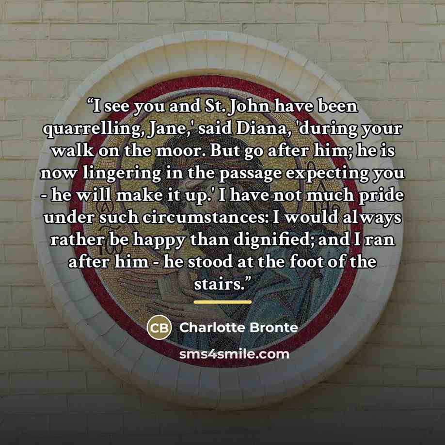 “I see you and St. John have been quarrelling, Jane,' said Diana, 'during your walk on the moor. But go after him; he is now lingering in the passage expecting you - he will make it up.' I have not much pride under such circumstances: I would always rather be happy than dignified; and I ran after…” quote by Charlotte Brontë