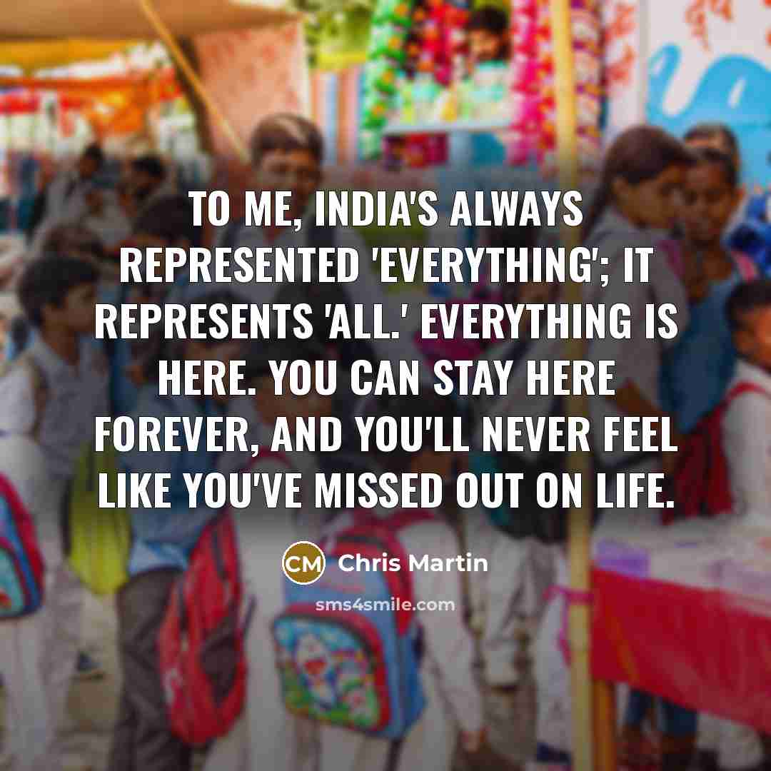 “To me, India's always represented 'everything'; it represents 'all.' Everything is here. You can stay here forever, and you'll never feel like you've missed out on life.” quote by Chris Martin