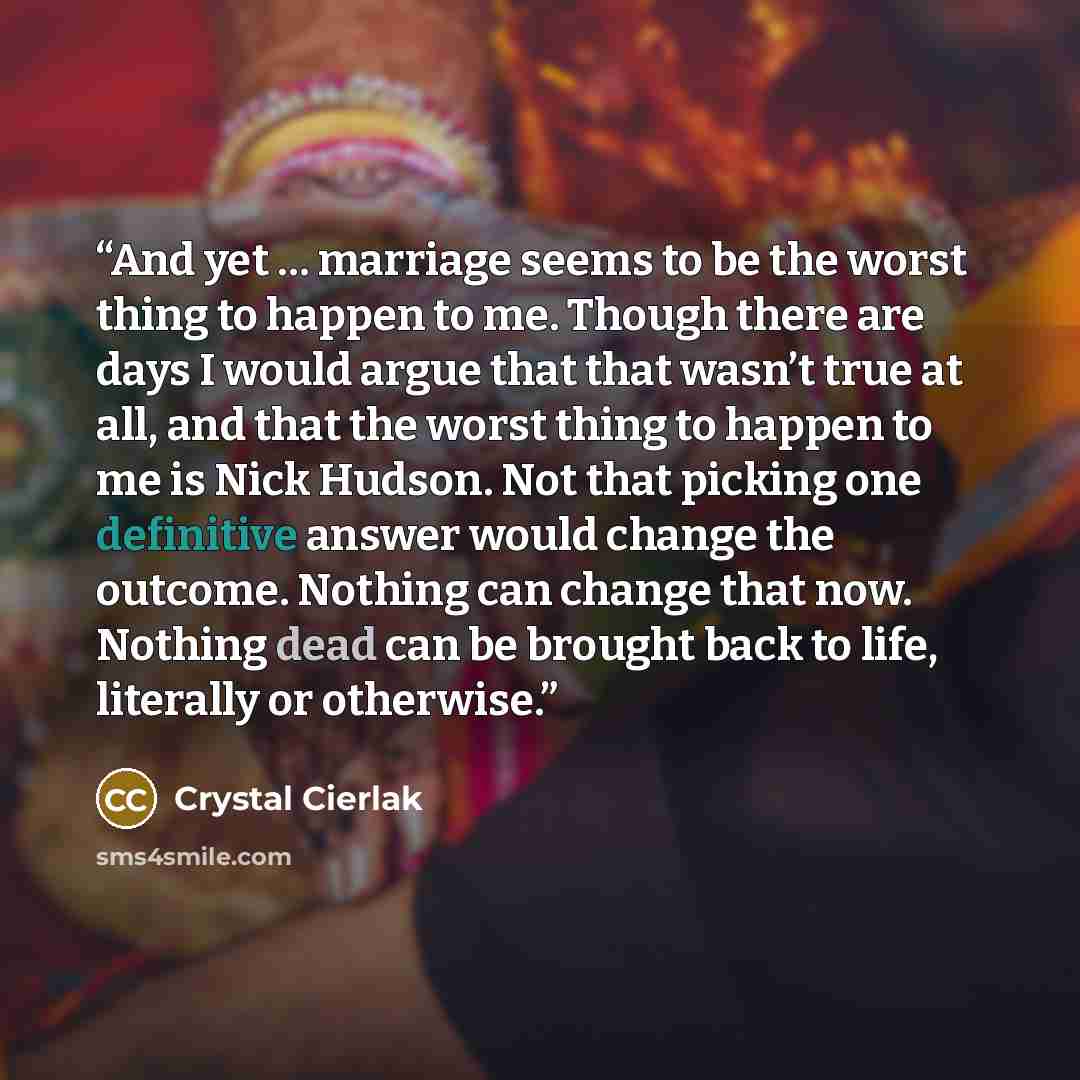 “And yet … marriage seems to be the worst thing to happen to me. Though there are days I would argue that that wasn’t true at all, and that the worst thing to happen to me is Nick Hudson. Not that picking one definitive answer would change the outcome. Nothing can change that now. Nothing dead can…” quote by Crystal Cierlak