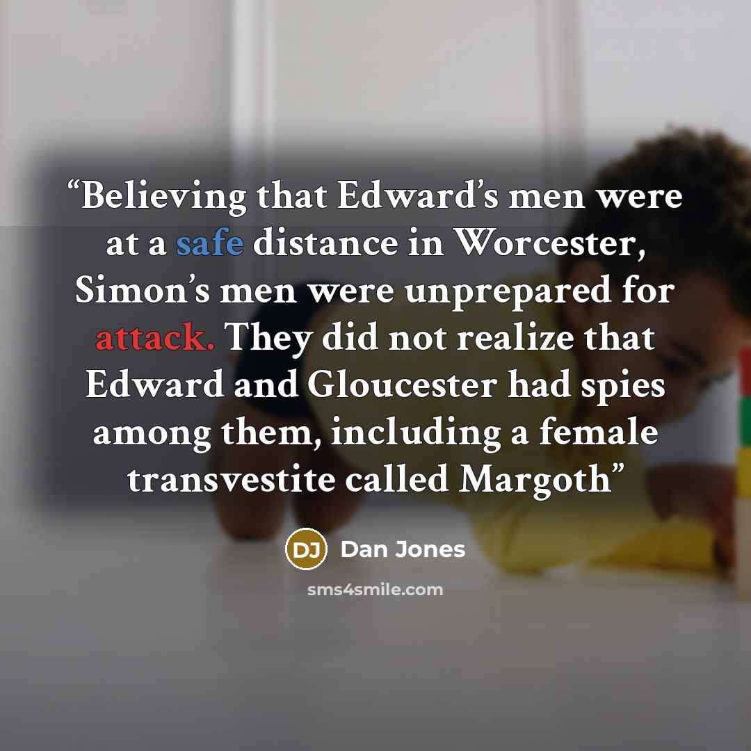 “Believing that Edward’s men were at a safe distance in Worcester, Simon’s men were unprepared for attack. They did not realize that Edward and Gloucester had spies among them, including a female transvestite called Margoth” quote by Dan Jones