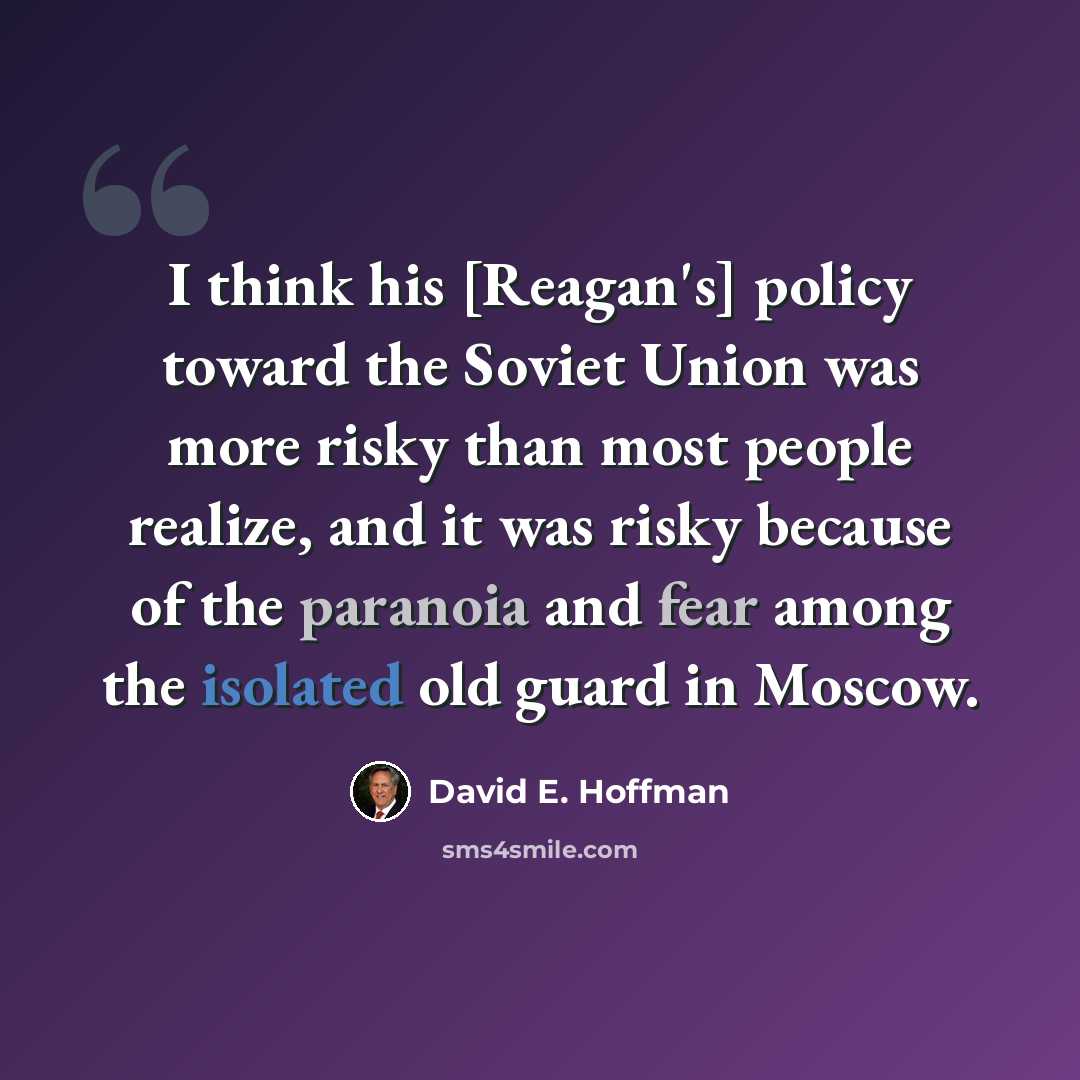 “I think his [Reagan's] policy toward the Soviet Union was more risky than most people realize, and it was risky because of the paranoia and fear among the isolated old guard in Moscow.” quote by David E. Hoffman