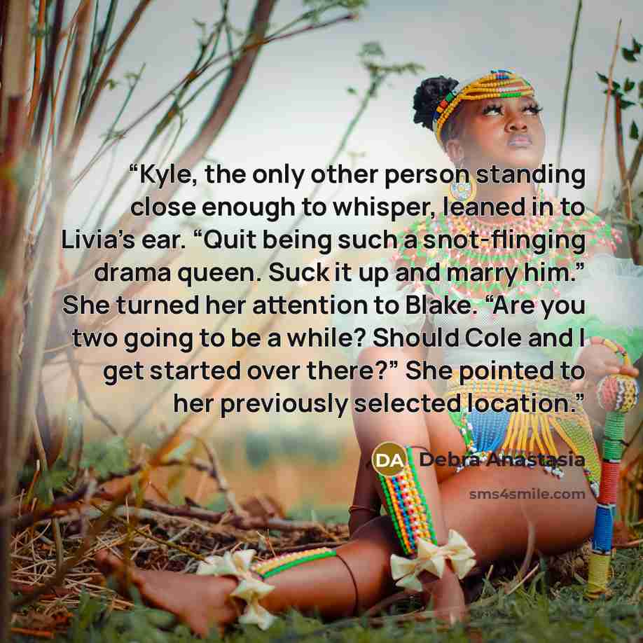 “Kyle, the only other person standing close enough to whisper, leaned in to Livia’s ear. “Quit being such a snot-flinging drama queen. Suck it up and marry him.” She turned her attention to Blake. “Are you two going to be a while? Should Cole and I get started over there?” She pointed to her…” quote by Debra Anastasia