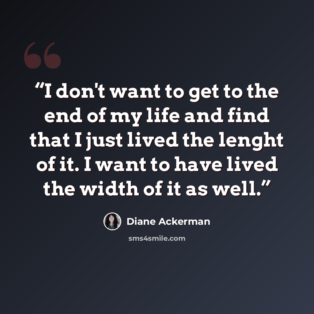 “I don't want to get to the end of my life and find that I just lived the lenght of it. I want to have lived the width of it as well.” quote by Diane Ackerman