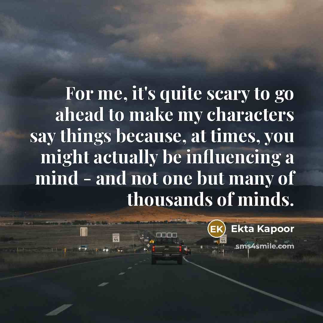 “For me, it's quite scary to go ahead to make my characters say things because, at times, you might actually be influencing a mind - and not one but many of thousands of minds.” quote by Ekta Kapoor