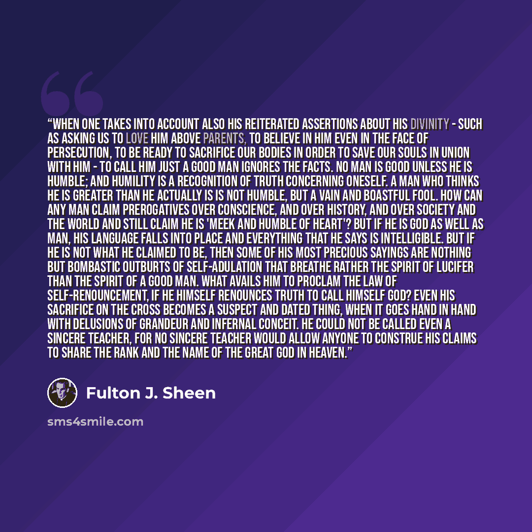 “When one takes into account also His reiterated assertions about His Divinity - such as asking us to love Him above parents, to believe in Him even in the face of persecution, to be ready to sacrifice our bodies in order to save our souls in union with Him - to call Him just a good man ignores the…” quote by Fulton J. Sheen
