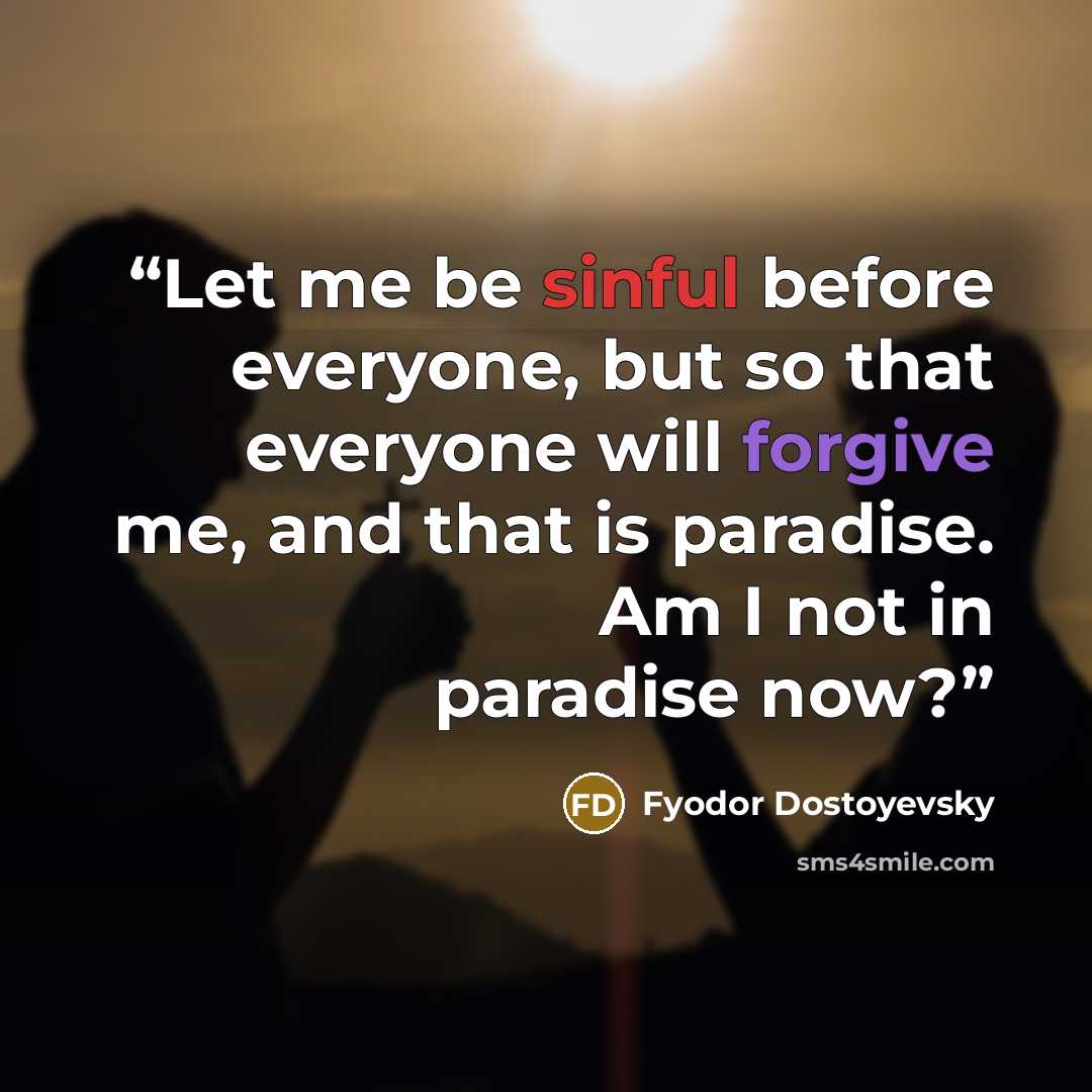 “Let me be sinful before everyone, but so that everyone will forgive me, and that is paradise. Am I not in paradise now?” quote by Fyodor Dostoyevsky