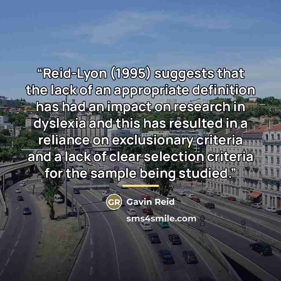 “Reid-Lyon (1995) suggests that the lack of an appropriate definition has had an impact on research in dyslexia and this has resulted in a reliance on exclusionary criteria and a lack of clear selection criteria for the sample being studied.” quote by Gavin Reid