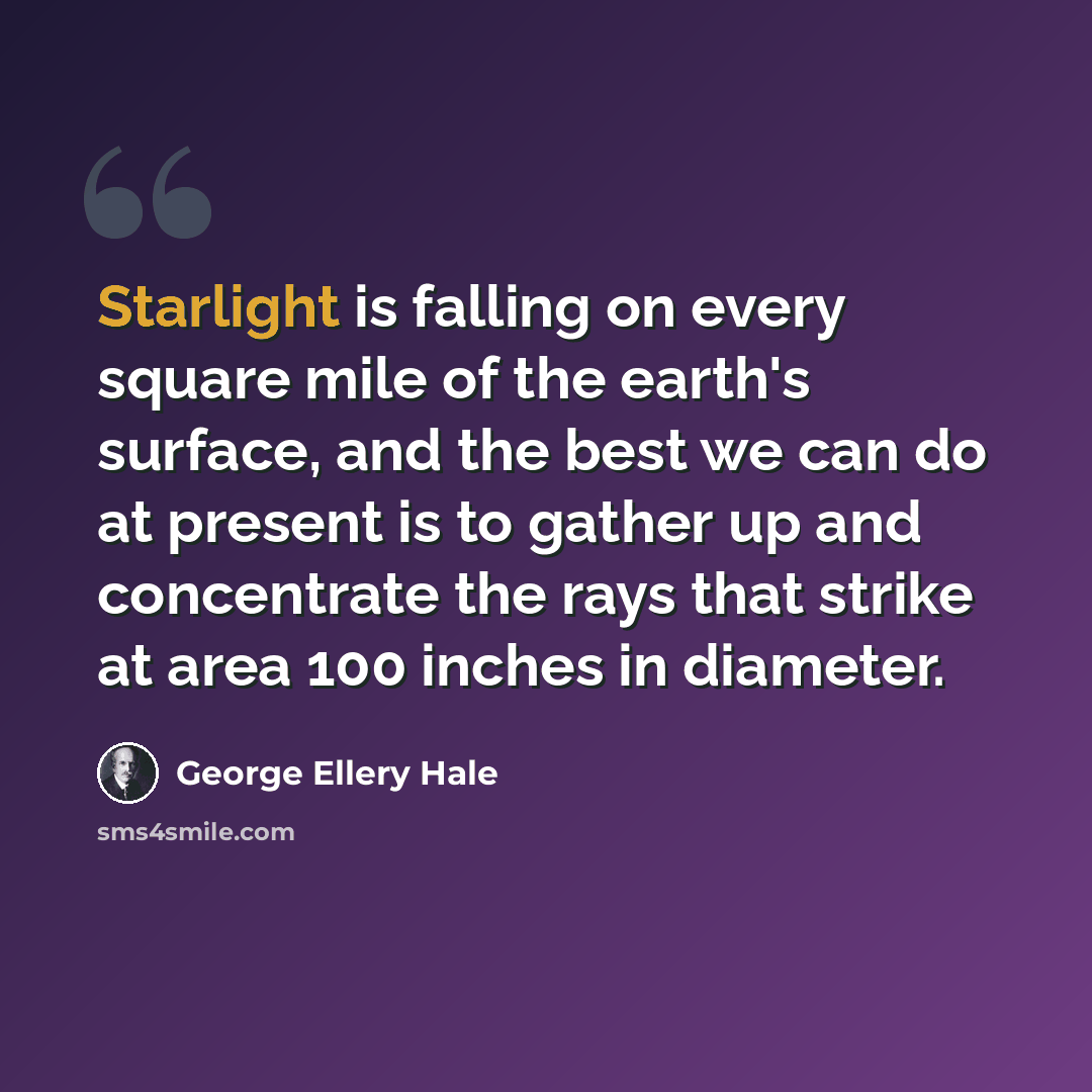 “Starlight is falling on every square mile of the earth's surface, and the best we can do at present is to gather up and concentrate the rays that strike at area 100 inches in diameter.” quote by George Ellery Hale