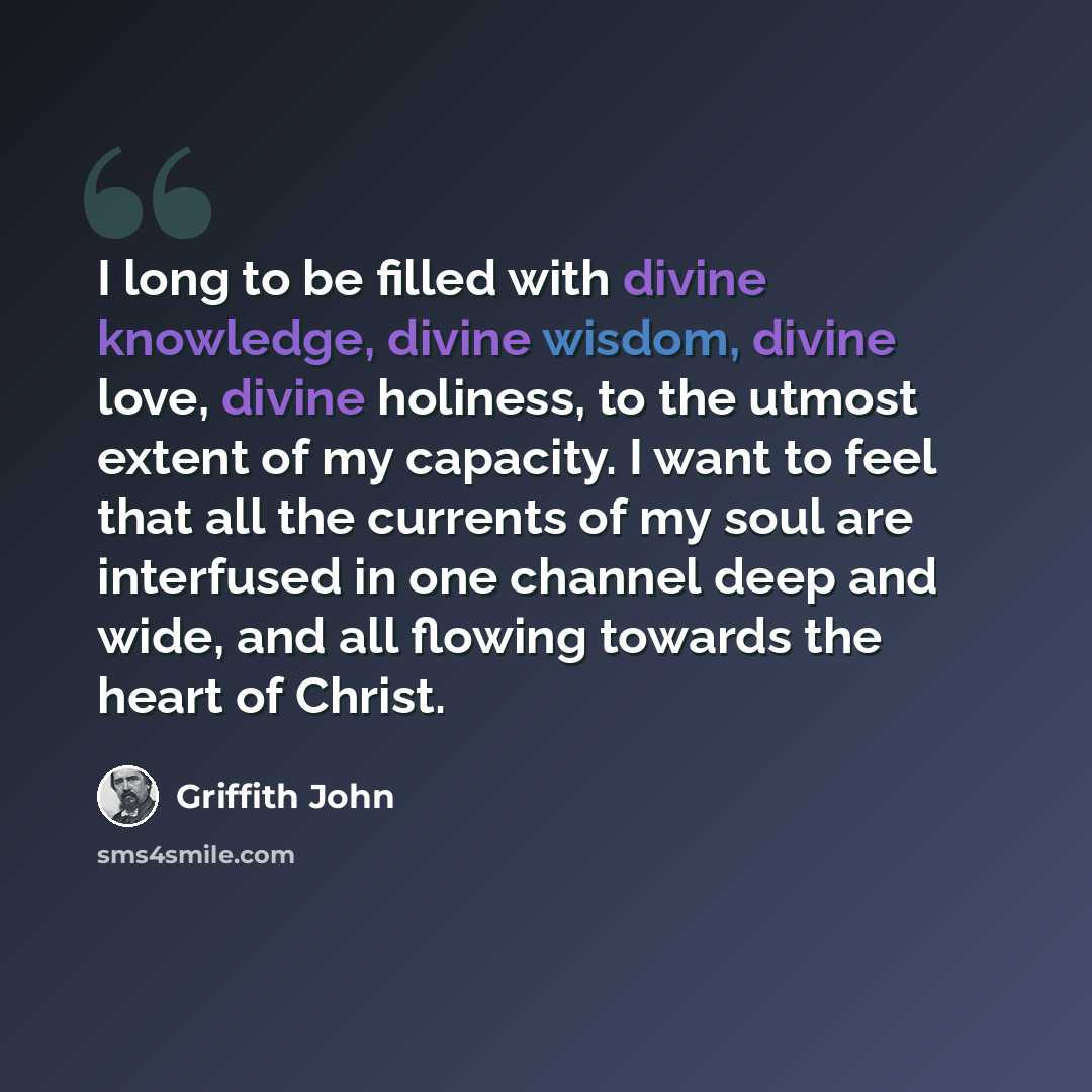 “I long to be filled with divine knowledge, divine wisdom, divine love, divine holiness, to the utmost extent of my capacity. I want to feel that all the currents of my soul are interfused in one channel deep and wide, and all flowing towards the heart of Christ.” quote by Griffith John