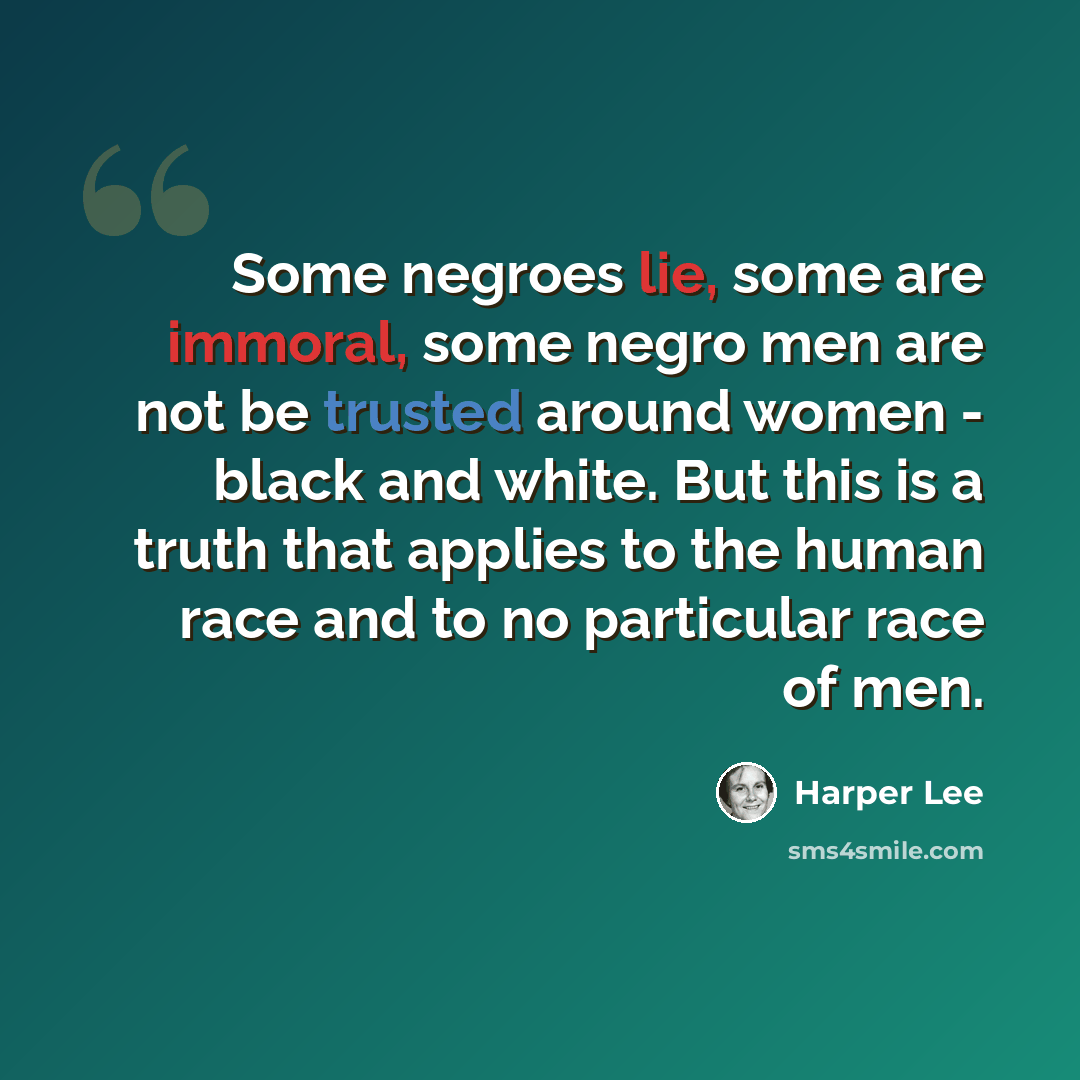“Some negroes lie, some are immoral, some negro men are not be trusted around women - black and white. But this is a truth that applies to the human race and to no particular race of men.” quote by Harper Lee