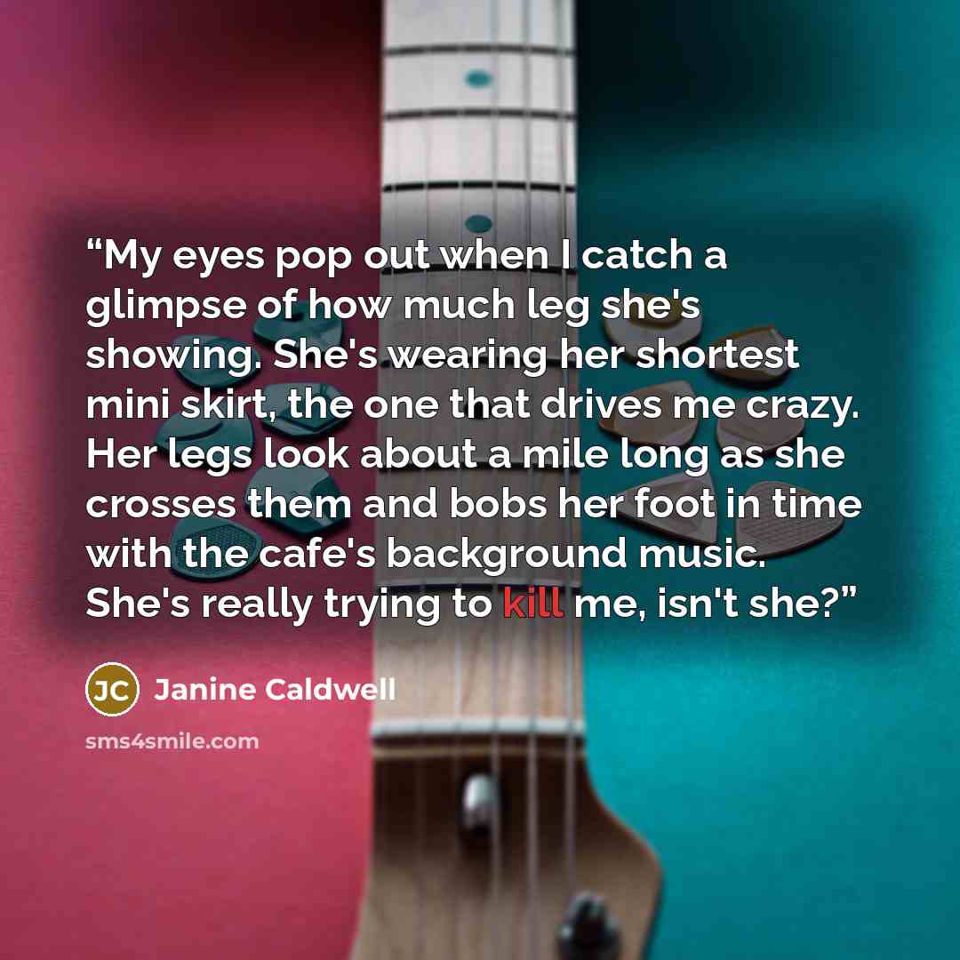 “My eyes pop out when I catch a glimpse of how much leg she's showing. She's wearing her shortest mini skirt, the one that drives me crazy. Her legs look about a mile long as she crosses them and bobs her foot in time with the cafe's background music. She's really trying to kill me, isn't she?” quote by Janine Caldwell