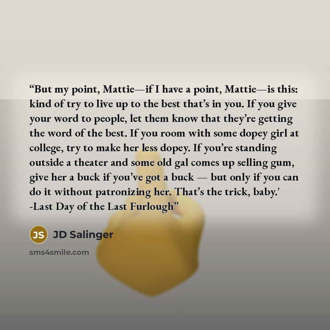 “But my point, Mattie—if I have a point, Mattie—is this: kind of try to live up to the best that’s in you. If you give your word to people, let them know that they’re getting the word of the best. If you room with some dopey girl at college, try to make her less dopey. If you’re standing outside a…” quote by JD Salinger