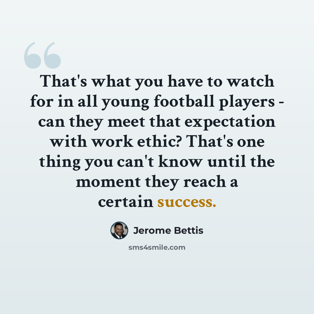 “That's what you have to watch for in all young football players - can they meet that expectation with work ethic? That's one thing you can't know until the moment they reach a certain success.” quote by Jerome Bettis