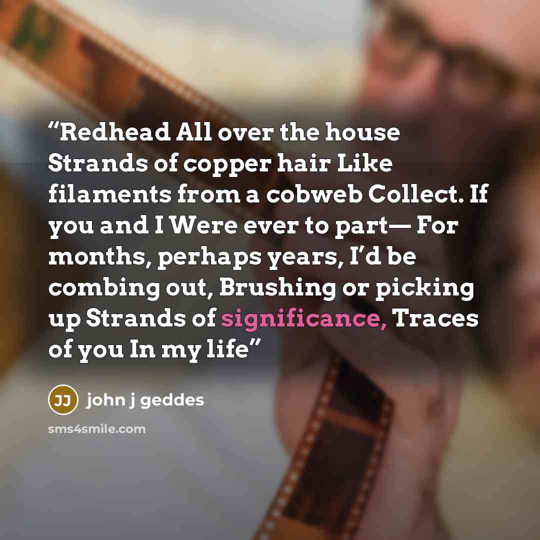 “Redhead All over the house Strands of copper hair Like filaments from a cobweb Collect. If you and I Were ever to part— For months, perhaps years, I’d be combing out, Brushing or picking up Strands of significance, Traces of you In my life” quote by john j geddes
