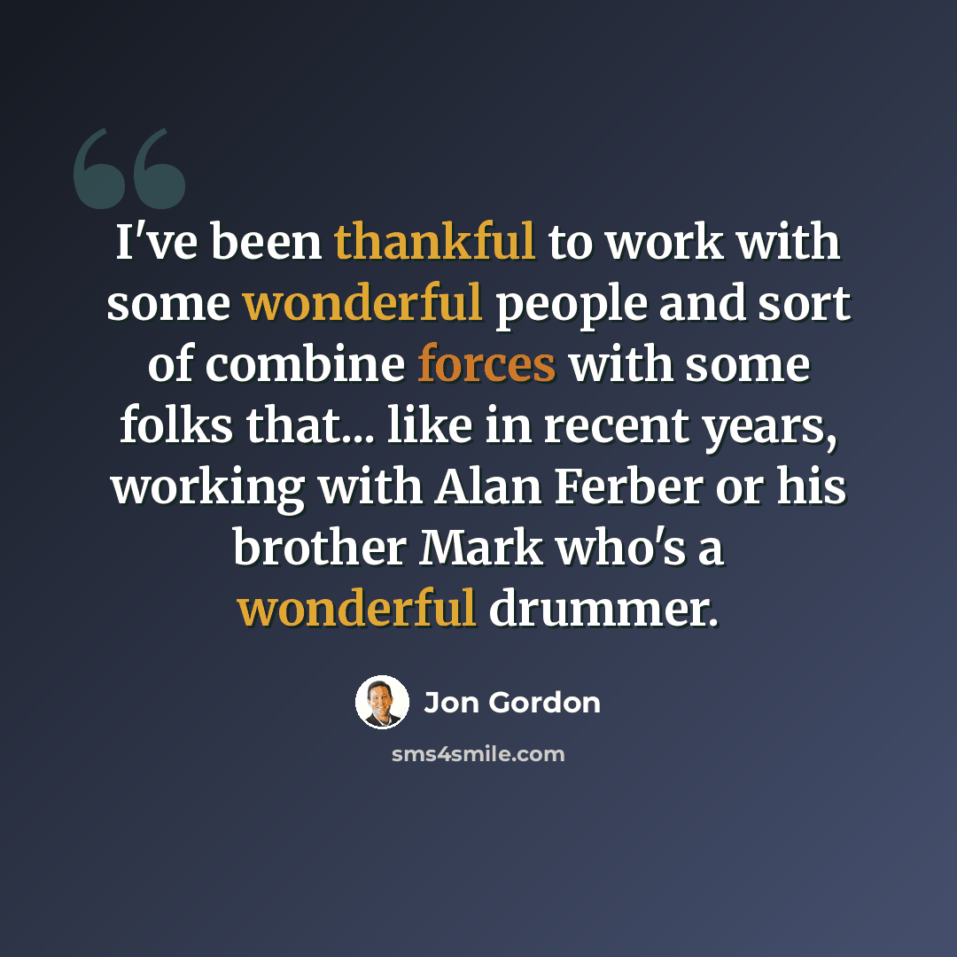 “I've been thankful to work with some wonderful people and sort of combine forces with some folks that... like in recent years, working with Alan Ferber or his brother Mark who's a wonderful drummer.” quote by Jon Gordon