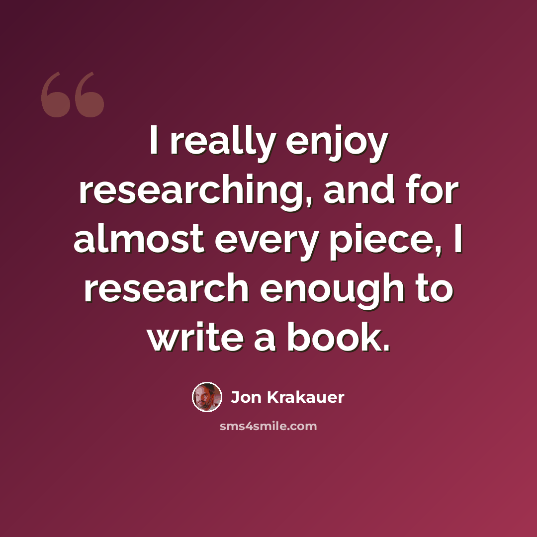 “I really enjoy researching, and for almost every piece, I research enough to write a book.” quote by Jon Krakauer