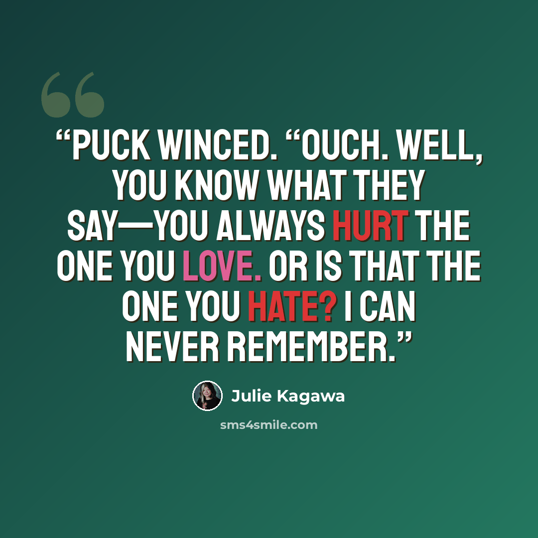 “Puck winced. “Ouch. Well, you know what they say—you always hurt the one you love. Or is that the one you hate? I can never remember.” quote by Julie Kagawa