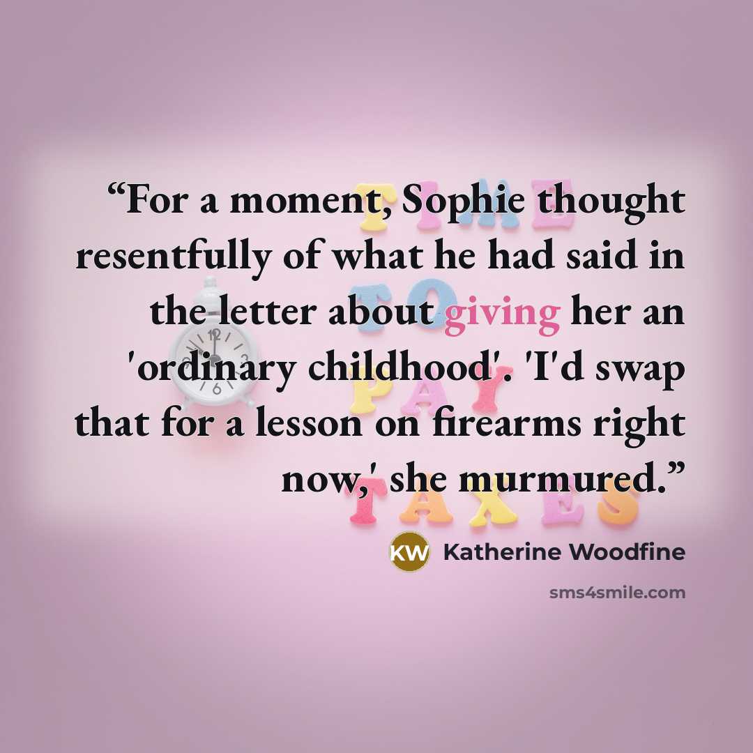“For a moment, Sophie thought resentfully of what he had said in the letter about giving her an 'ordinary childhood'. 'I'd swap that for a lesson on firearms right now,' she murmured.” quote by Katherine Woodfine