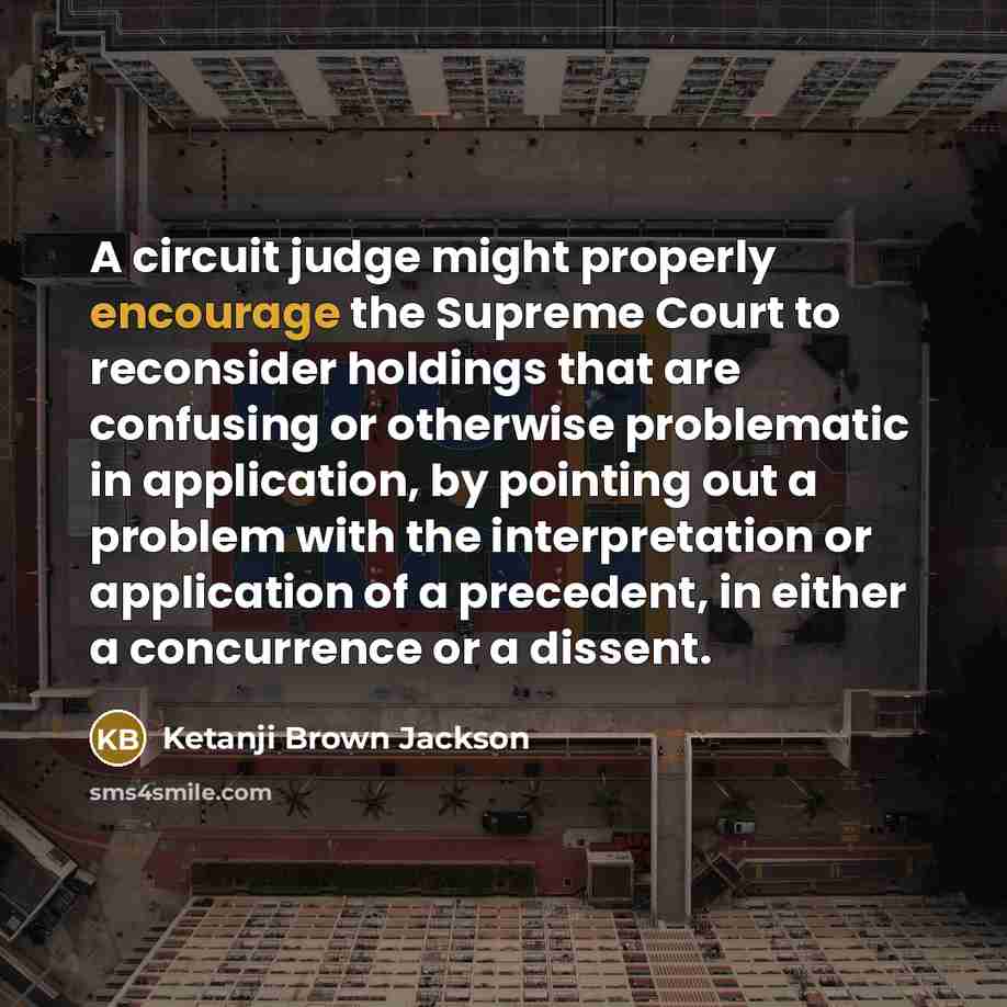 “A circuit judge might properly encourage the Supreme Court to reconsider holdings that are confusing or otherwise problematic in application, by pointing out a problem with the interpretation or application of a precedent, in either a concurrence or a dissent.” quote by Ketanji Brown Jackson