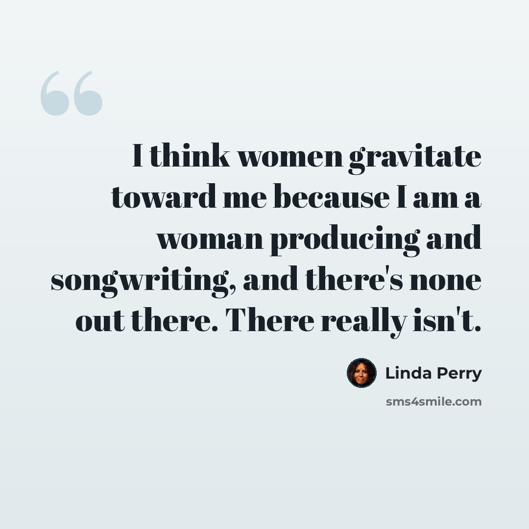 “I think women gravitate toward me because I am a woman producing and songwriting, and there's none out there. There really isn't.” quote by Linda Perry