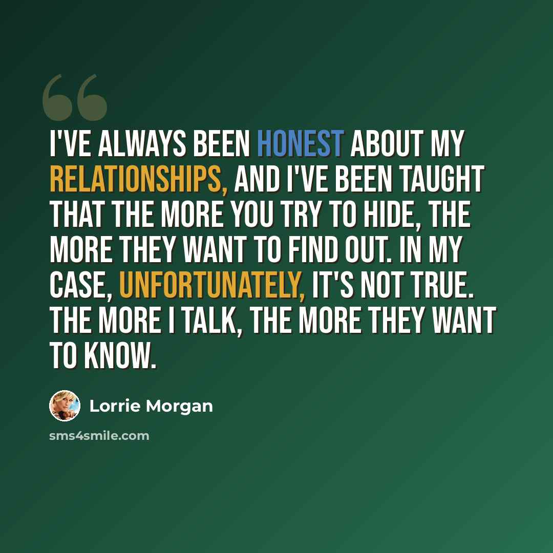 “I've always been honest about my relationships, and I've been taught that the more you try to hide, the more they want to find out. In my case, unfortunately, it's not true. The more I talk, the more they want to know.” quote by Lorrie Morgan