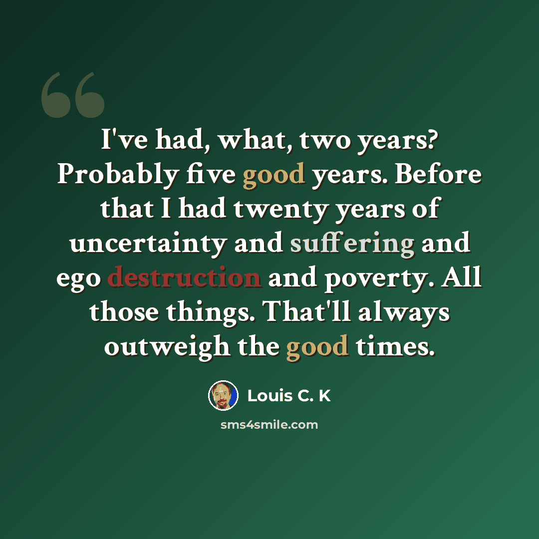 “I've had, what, two years? Probably five good years. Before that I had twenty years of uncertainty and suffering and ego destruction and poverty. All those things. That'll always outweigh the good times.” quote by Louis C. K