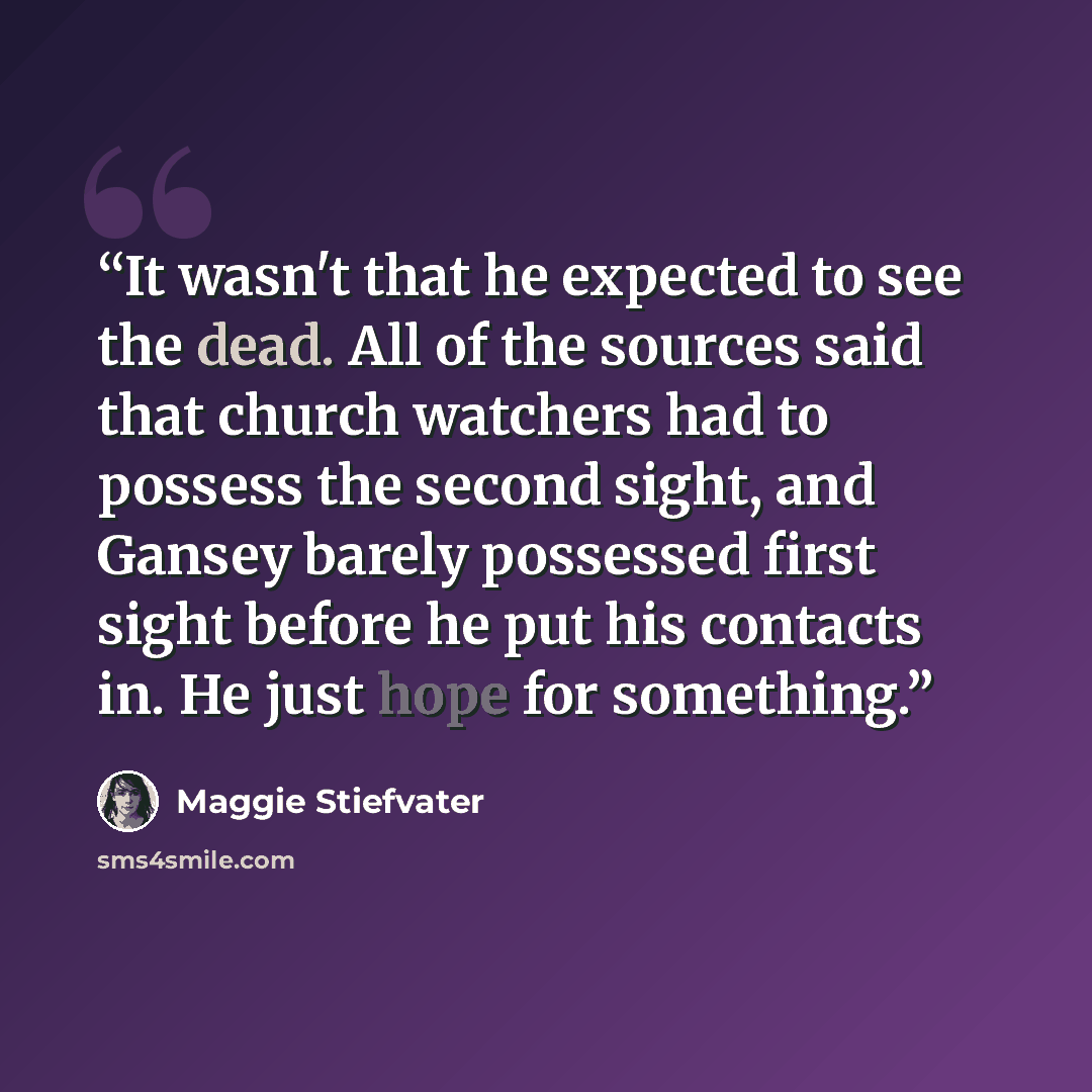 “It wasn't that he expected to see the dead. All of the sources said that church watchers had to possess the second sight, and Gansey barely possessed first sight before he put his contacts in. He just hope for something.” quote by Maggie Stiefvater
