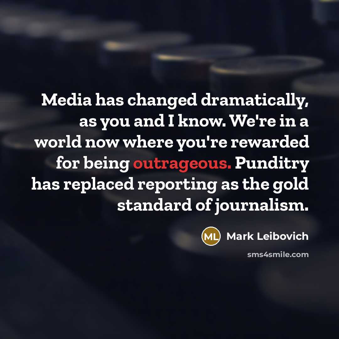 “Media has changed dramatically, as you and I know. We're in a world now where you're rewarded for being outrageous. Punditry has replaced reporting as the gold standard of journalism.” quote by Mark Leibovich