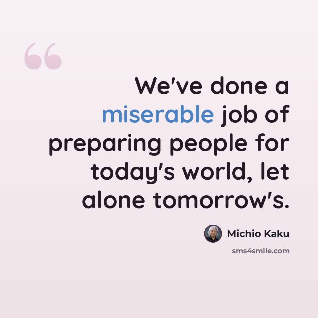 “We've done a miserable job of preparing people for today's world, let alone tomorrow's.” quote by Michio Kaku