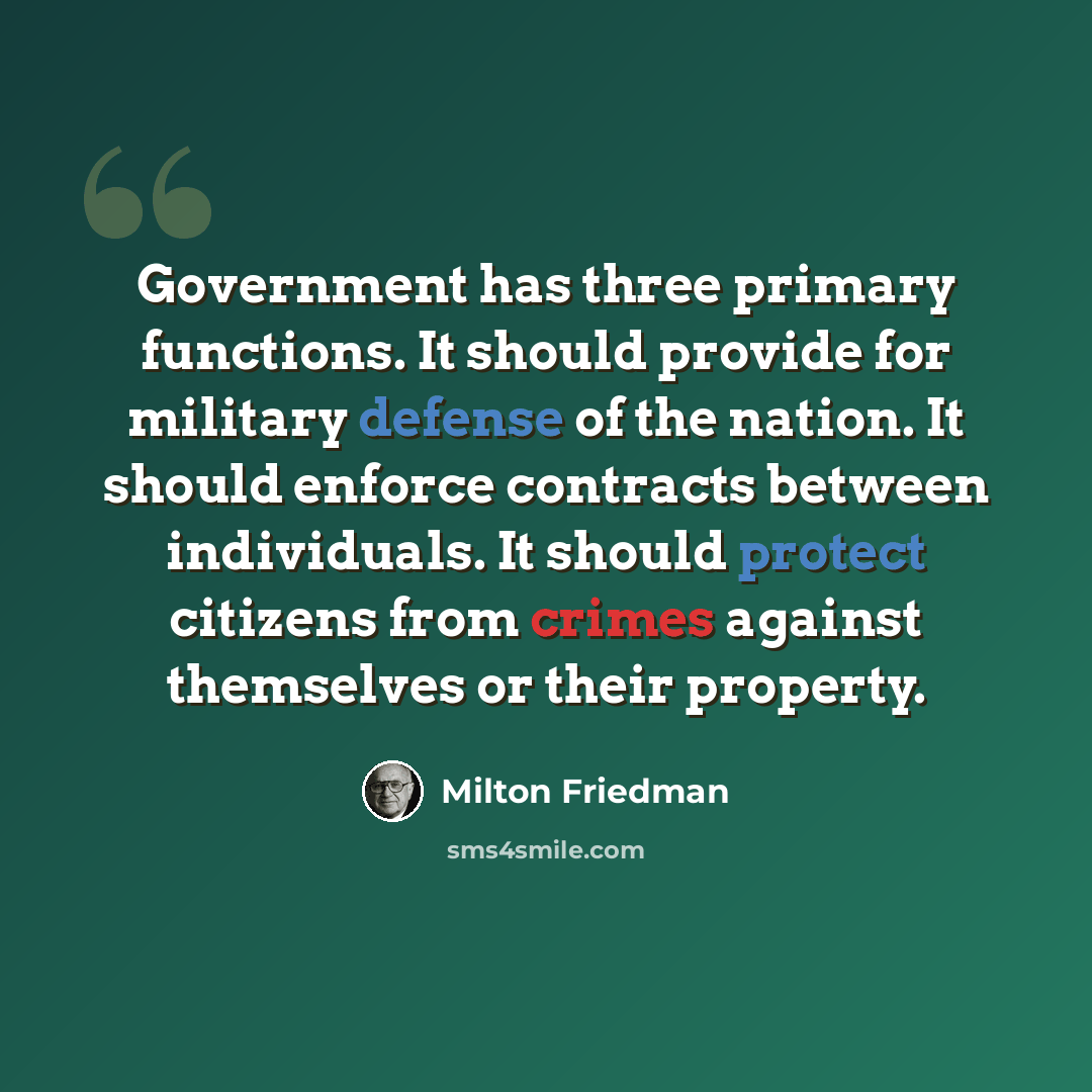 “Government has three primary functions. It should provide for military defense of the nation. It should enforce contracts between individuals. It should protect citizens from crimes against themselves or their property.” quote by Milton Friedman