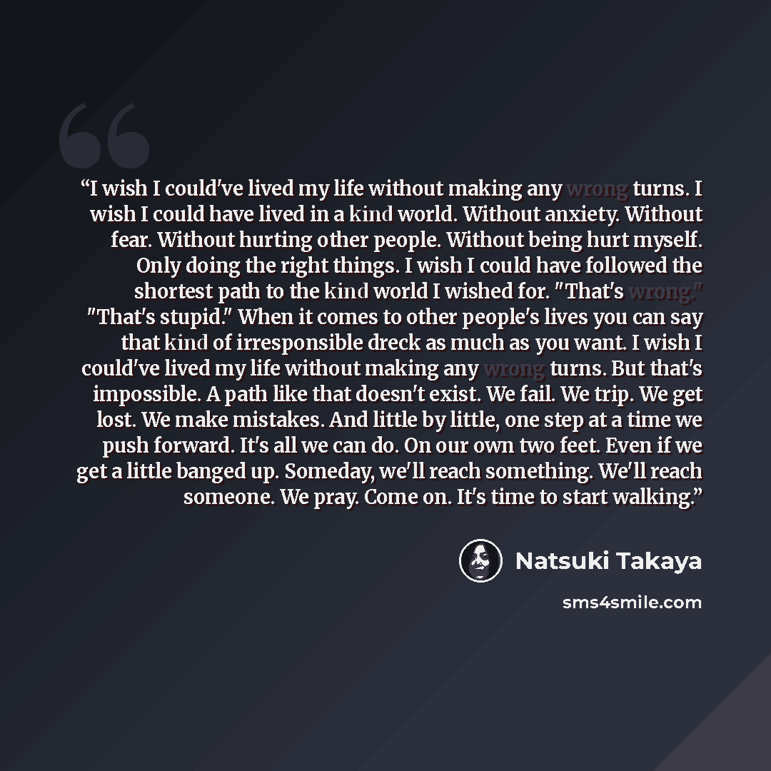 “I wish I could've lived my life without making any wrong turns. I wish I could have lived in a kind world. Without anxiety. Without fear. Without hurting other people. Without being hurt myself. Only doing the right things. I wish I could have followed the shortest path to the kind world I wished…” quote by Natsuki Takaya