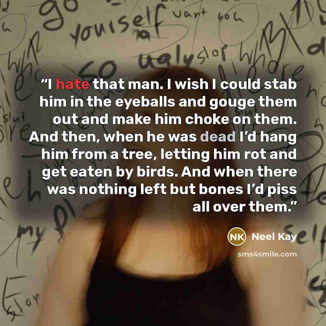 “I hate that man. I wish I could stab him in the eyeballs and gouge them out and make him choke on them. And then, when he was dead I’d hang him from a tree, letting him rot and get eaten by birds. And when there was nothing left but bones I’d piss all over them.” quote by Neel Kay