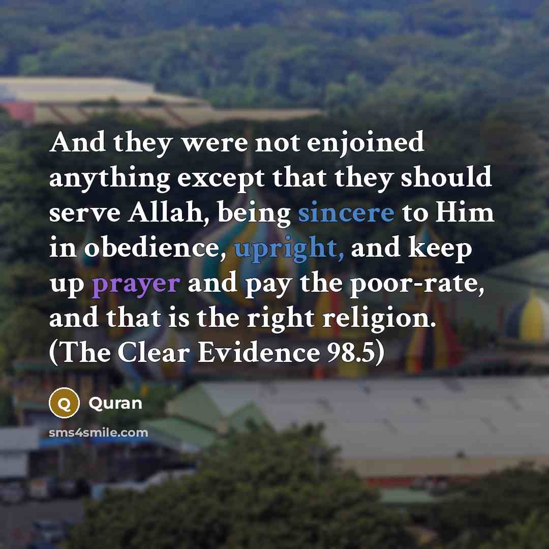 “And they were not enjoined anything except that they should serve Allah, being sincere to Him in obedience, upright, and keep up prayer and pay the poor-rate, and that is the right religion. (The Clear Evidence 98.5)” quote by Quran