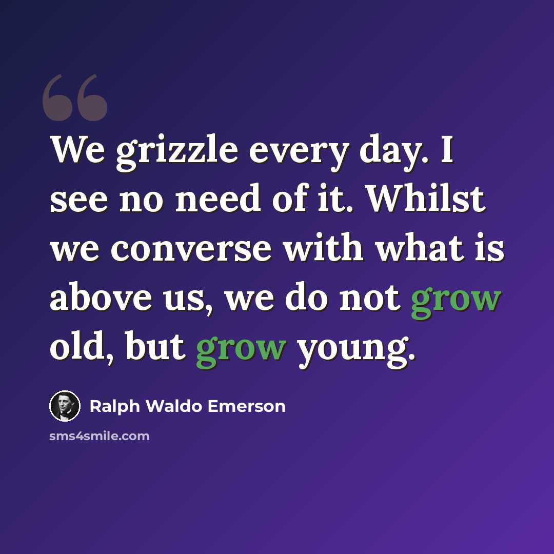 “We grizzle every day. I see no need of it. Whilst we converse with what is above us, we do not grow old, but grow young.” quote by Ralph Waldo Emerson