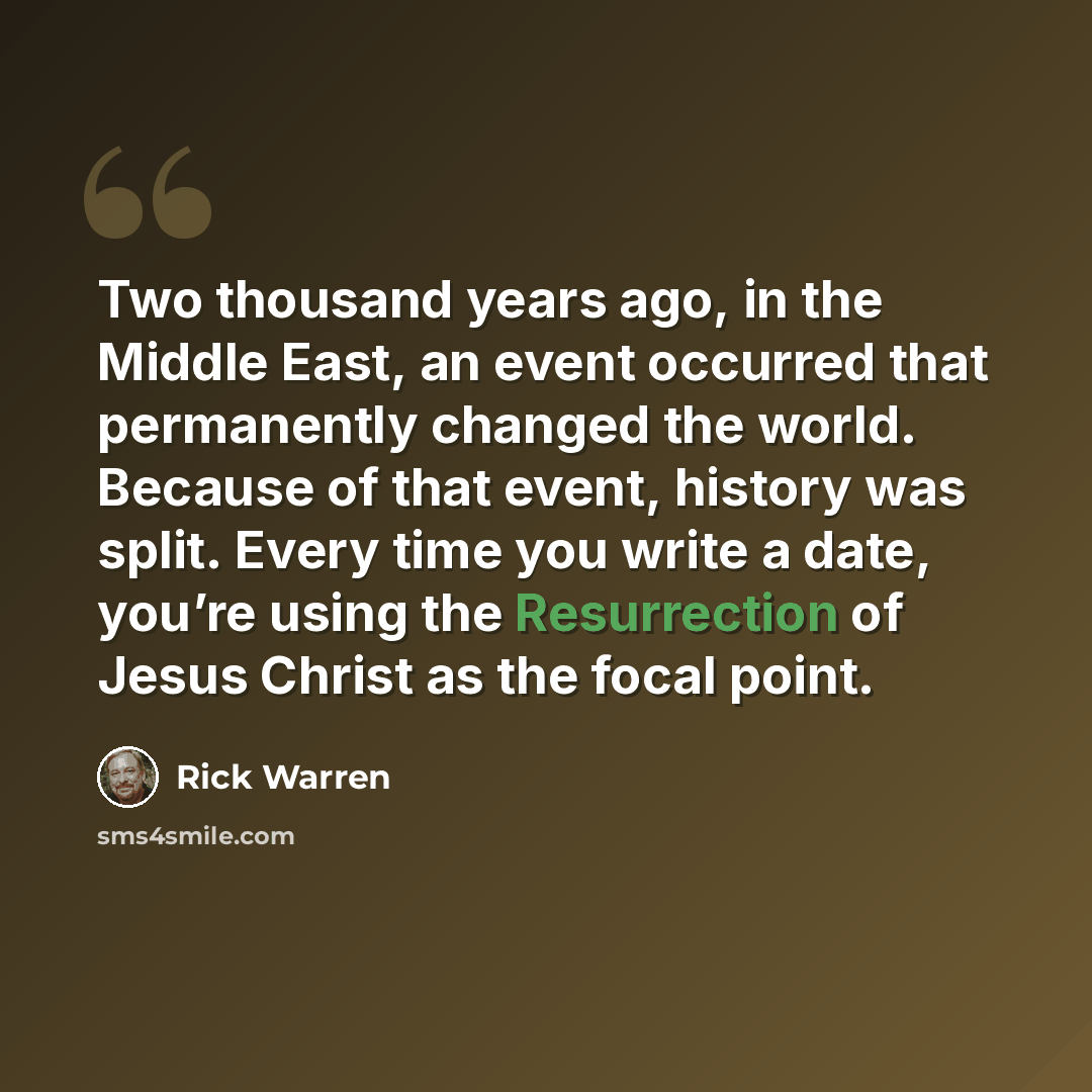 “Two thousand years ago, in the Middle East, an event occurred that permanently changed the world. Because of that event, history was split. Every time you write a date, you’re using the Resurrection of Jesus Christ as the focal point.” quote by Rick Warren